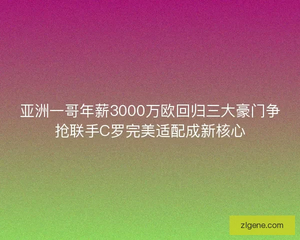 亚洲一哥年薪3000万欧回归三大豪门争抢联手C罗完美适配成新核心