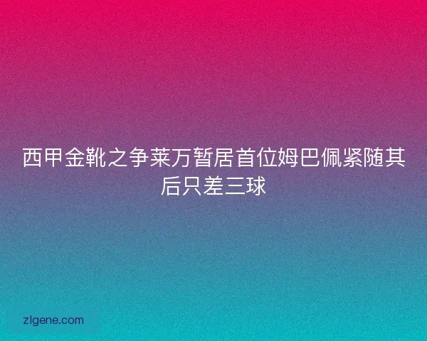 西甲金靴之争莱万暂居首位姆巴佩紧随其后只差三球 西甲金靴之争莱万暂居首位姆巴佩紧随其后只差三球