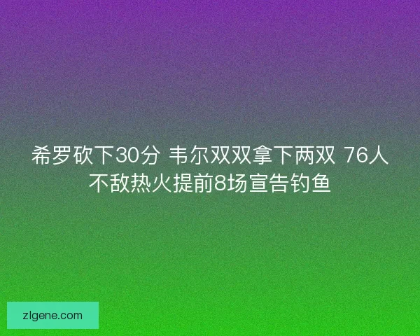 希罗砍下30分 韦尔双双拿下两双 76人不敌热火提前8场宣告钓鱼