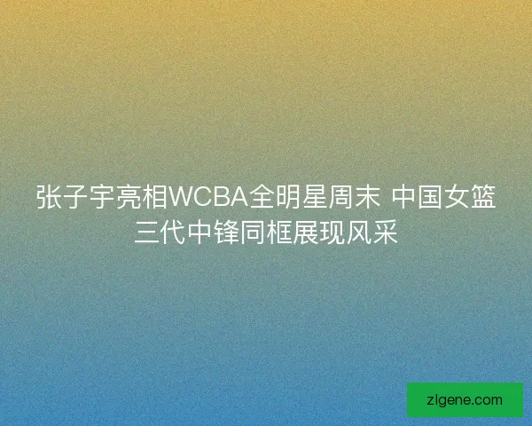 张子宇亮相WCBA全明星周末 中国女篮三代中锋同框展现风采 张子宇亮相WCBA全明星周末 中国女篮三代中锋同框展现风采