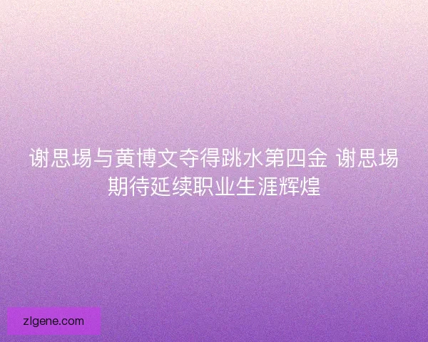 谢思埸与黄博文夺得跳水第四金 谢思埸期待延续职业生涯辉煌
