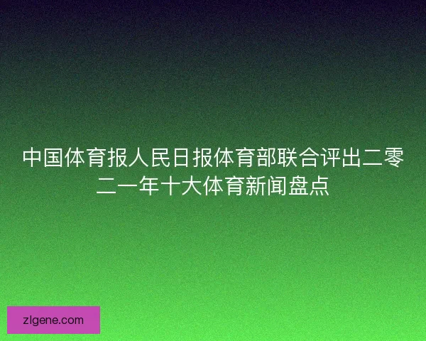 中国体育报人民日报体育部联合评出二零二一年十大体育新闻盘点 中国体育报人民日报体育部联合评出二零二一年十大体育新闻盘点