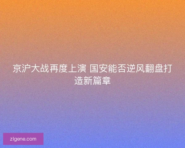京沪大战再度上演 国安能否逆风翻盘打造新篇章 京沪大战再度上演 国安能否逆风翻盘打造新篇章