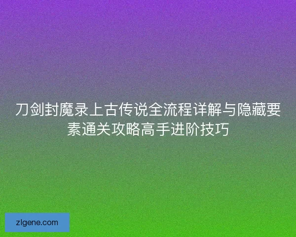 刀剑封魔录上古传说全流程详解与隐藏要素通关攻略高手进阶技巧 刀剑封魔录上古传说全流程详解与隐藏要素通关攻略高手进阶技巧