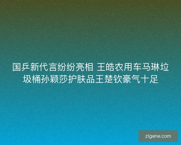 国乒新代言纷纷亮相 王皓农用车马琳垃圾桶孙颖莎护肤品王楚钦豪气十足 国乒新代言纷纷亮相 王皓农用车马琳垃圾桶孙颖莎护肤品王楚钦豪气十足
