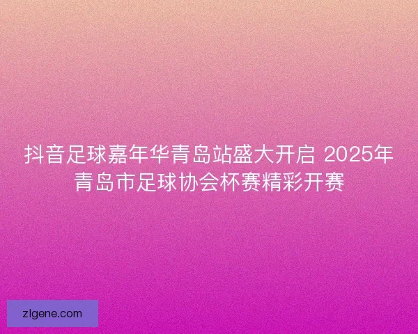 抖音足球嘉年华青岛站盛大开启 2025年青岛市足球协会杯赛精彩开赛