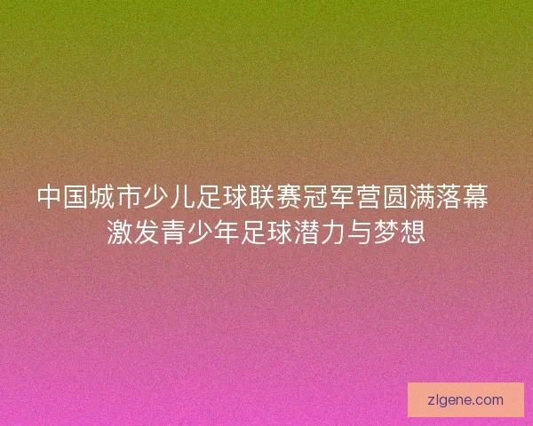 中国城市少儿足球联赛冠军营圆满落幕 激发青少年足球潜力与梦想