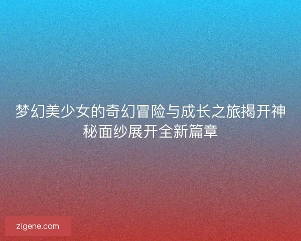 梦幻美少女的奇幻冒险与成长之旅揭开神秘面纱展开全新篇章