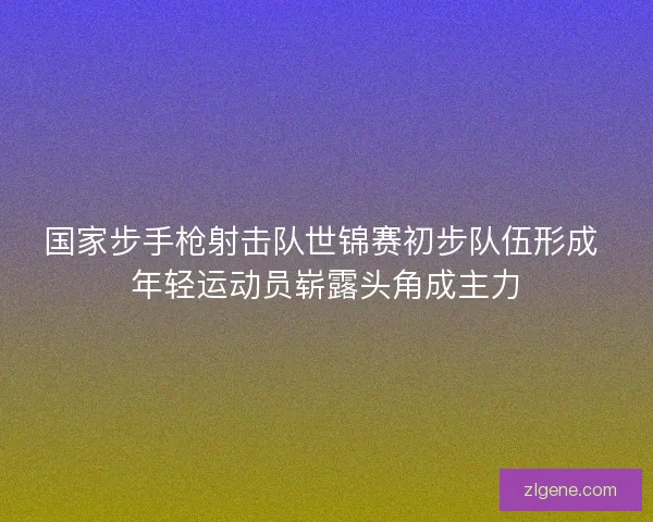 国家步手枪射击队世锦赛初步队伍形成 年轻运动员崭露头角成主力 国家步手枪射击队世锦赛初步队伍形成 年轻运动员崭露头角成主力