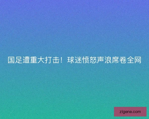 国足遭重大打击！球迷愤怒声浪席卷全网