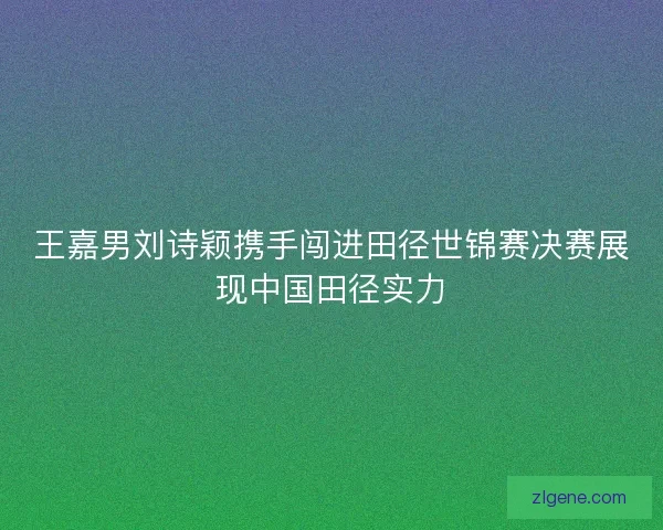 王嘉男刘诗颖携手闯进田径世锦赛决赛展现中国田径实力 王嘉男刘诗颖携手闯进田径世锦赛决赛展现中国田径实力