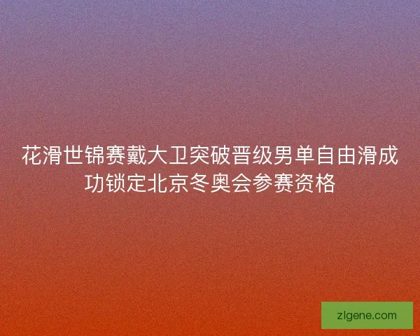 花滑世锦赛戴大卫突破晋级男单自由滑成功锁定北京冬奥会参赛资格