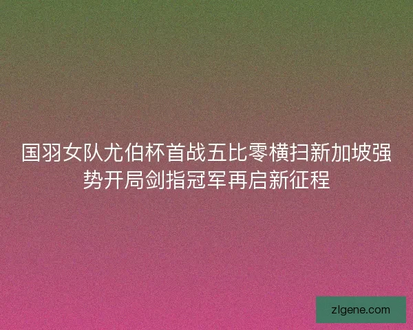国羽女队尤伯杯首战五比零横扫新加坡强势开局剑指冠军再启新征程 国羽女队尤伯杯首战五比零横扫新加坡强势开局剑指冠军再启新征程